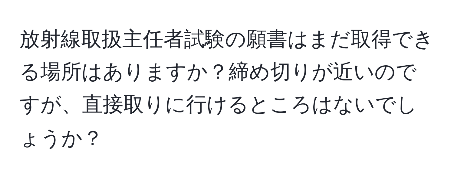 放射線取扱主任者試験の願書はまだ取得できる場所はありますか？締め切りが近いのですが、直接取りに行けるところはないでしょうか？