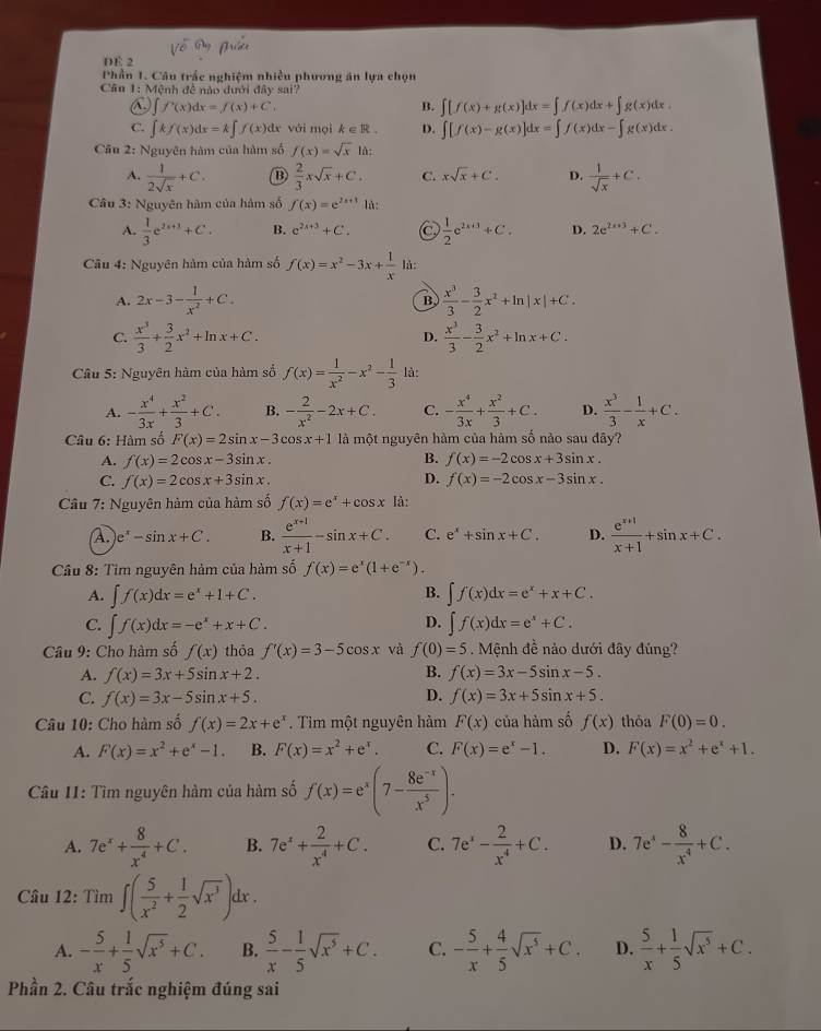 DE 2
Phần 1. Câu trắc nghiệm nhiều phương án lựa chọn
Câu 1: Mệnh đề nào đưới đây sai?
f'(x)dx=f(x)+C.
B. ∈t [f(x)+g(x)]dx=∈t f(x)dx+∈t g(x)dx
C. ∈t kf(x)dx=k∈t f(x) dr với mọi k∈ R. D. ∈t [f(x)-g(x)]dx=∈t f(x)dx-∈t g(x)dx.
Cầu 2: Nguyên hàm của hàm số f(x)=sqrt(x) là:
A.  1/2sqrt(x) +C.  2/3 xsqrt(x)+C. C. xsqrt(x)+C. D.  1/sqrt(x) +C.
Câu 3: Nguyên hàm của hàm số f(x)=e^(2x+1) là:
A.  1/3 e^(2x+3)+C. B. e^(2x+3)+C. C  1/2 e^(2x+1)+C. D. 2e^(2i+3)+C.
Câu 4: Nguyên hàm của hàm số f(x)=x^2-3x+ 1/x  là:
A. 2x-3- 1/x^2 +C.  x^3/3 - 3/2 x^2+ln |x|+C.
B
C.  x^3/3 + 3/2 x^2+ln x+C.  x^3/3 - 3/2 x^2+ln x+C.
D.
Câu 5: Nguyên hàm của hàm số f(x)= 1/x^2 -x^2- 1/3  là:
A. - x^4/3x + x^2/3 +C. B. - 2/x^2 -2x+C. C. - x^4/3x + x^2/3 +C. D.  x^3/3 - 1/x +C.
Câu 6: Hàm số F(x)=2sin x-3cos x+1 là một nguyên hàm của hàm số nào sau đây?
B.
A. f(x)=2cos x-3sin x. f(x)=-2cos x+3sin x.
C. f(x)=2cos x+3sin x. D. f(x)=-2cos x-3sin x.
Câu 7: Nguyên hàm của hàm số f(x)=e^x+cos x là:
A. e^x-sin x+C. B.  (e^(x+1))/x+1 -sin x+C. C. e^x+sin x+C. D.  (e^(x+1))/x+1 +sin x+C.
Câu 8: Tim nguyên hàm của hàm số f(x)=e^x(1+e^(-x)).
B.
A. ∈t f(x)dx=e^x+1+C. ∈t f(x)dx=e^x+x+C.
D.
C. ∈t f(x)dx=-e^x+x+C. ∈t f(x)dx=e^x+C.
Câu 9: Cho hàm số f(x) thỏa f'(x)=3-5cos x và f(0)=5. Mệnh đề nào dưới đây đúng?
A. f(x)=3x+5sin x+2. B. f(x)=3x-5sin x-5.
C. f(x)=3x-5sin x+5. D. f(x)=3x+5sin x+5.
Câu 10: Cho hàm số f(x)=2x+e^x Tìm một nguyên hàm F(x) của hàm số f(x) thỏa F(0)=0.
A. F(x)=x^2+e^x-1. B. F(x)=x^2+e^x. C. F(x)=e^x-1. D. F(x)=x^2+e^x+1.
Câu 11: Tìm nguyên hàm của hàm số f(x)=e^x(7- (8e^(-x))/x^5 ).
A. 7e^x+ 8/x^4 +C. B. 7e^x+ 2/x^4 +C. C. 7e^x- 2/x^4 +C. D. 7e^4- 8/x^4 +C.
Câu 12: Tìm ∈t ( 5/x^2 + 1/2 sqrt(x^3))dx.
A. - 5/x + 1/5 sqrt(x^5)+C. B.  5/x - 1/5 sqrt(x^5)+C. C. - 5/x + 4/5 sqrt(x^5)+C. D.  5/x + 1/5 sqrt(x^5)+C.
Phần 2. Câu trắc nghiệm đúng sai