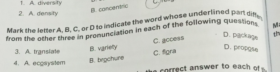 A. diversity
Creng
B. concentric
2. A. density
Mark the letter A, B, C, or D to indicate the word whose underlined part differ
from the other three in pronunciation in each of the following questions
M
B. variety C. access
D. package th
D. propose
3. A. translate C. flora
4. A. ecosystem
B. brochure
c o t a nswer to each o t