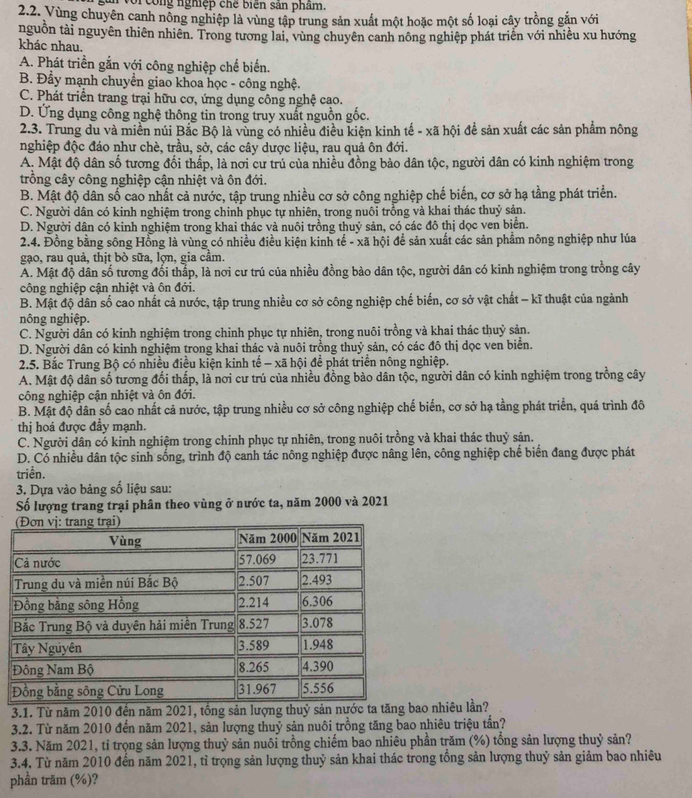 gân với công nghiệp chế biến sản phẩm.
2.2. Vùng chuyên canh nồng nghiệp là vùng tập trung sản xuất một hoặc một số loại cây trồng gắn với
nguồn tài nguyên thiên nhiên. Trong tương lai, vùng chuyên canh nông nghiệp phát triển với nhiều xu hướng
khác nhau.
A. Phát triền gắn với công nghiệp chế biến.
B. Đẩy mạnh chuyền giao khoa học - công nghệ.
C. Phát triển trang trại hữu cơ, ứng dụng công nghệ cao.
D. Ứng dụng công nghệ thông tin trong truy xuất nguồn gốc.
2.3. Trung du và miền núi Bắc Bộ là vùng có nhiều điều kiện kinh tế - xã hội để sản xuất các sản phẩm nông
nghiệp độc đáo như chè, trầu, sở, các cây dược liệu, rau quả ôn đới.
A. Mật độ dân số tương đối thấp, là nơi cư trú của nhiều đồng bảo dân tộc, người dân có kinh nghiệm trong
trồng cây công nghiệp cận nhiệt và ôn đới.
B. Mật độ dân số cao nhất cả nước, tập trung nhiều cơ sở công nghiệp chế biến, cơ sở hạ tầng phát triển.
C. Người dân có kinh nghiệm trong chinh phục tự nhiên, trong nuôi trồng và khai thác thuỷ sản.
D. Người dân có kinh nghiệm trong khai thác và nuôi trồng thuỷ sản, có các đô thị dọc ven biển.
2.4. Đồng bằng sông Hồng là vùng có nhiều điều kiện kinh tế - xã hội để sản xuất các sản phẩm nông nghiệp như lúa
gạo, rau quả, thịt bò sữa, lợn, gia cầm.
A. Mật độ dân số tương đối thấp, là nơi cư trú của nhiều đồng bào dân tộc, người dân có kinh nghiệm trong trồng cây
công nghiệp cận nhiệt và ôn đới.
B. Mật độ dân số cao nhất cả nước, tập trung nhiều cơ sở công nghiệp chế biến, cơ sở vật chất - kĩ thuật của ngành
nông nghiệp.
C. Người dân có kinh nghiệm trong chinh phục tự nhiên, trong nuôi trồng và khai thác thuỷ sản.
D. Người dân có kinh nghiệm trong khai thác và nuôi trồng thuỷ sản, có các đô thị dọc ven biển.
2.5. Bắc Trung Bộ có nhiều điều kiện kinh tế - xã hội để phát triển nông nghiệp.
A. Mật độ dân số tương đối thấp, là nơi cư trú của nhiều đồng bào dân tộc, người dân có kinh nghiệm trong trồng cây
công nghiệp cận nhiệt và ôn đới.
B. Mật độ dân số cao nhất cả nước, tập trung nhiều cơ sở công nghiệp chế biến, cơ sở hạ tầng phát triển, quá trình đô
thị hoá được đẩy mạnh.
C. Người dân có kinh nghiệm trong chinh phục tự nhiên, trong nuôi trồng và khai thác thuỷ sản.
D. Có nhiều dân tộc sinh sống, trình độ canh tác nông nghiệp được nâng lên, công nghiệp chế biển đang được phát
triền.
3. Dựa vào bảng số liệu sau:
Số lượng trang trại phân theo vùng ở nước ta, năm 2000 và 2021
3.1. Từ năm 2010 đến năm 2021, tổng sản lượng thuỷ sản nướcao nhiêu lần?
3.2. Từ năm 2010 đến năm 2021, sản lượng thuỷ sản nuôi trồng tăng bao nhiêu triệu tấn?
3.3. Năm 2021, tỉ trọng sản lượng thuỷ sản nuôi trồng chiếm bao nhiêu phần trăm (%) tổng sản lượng thuỷ sản?
3.4. Từ năm 2010 đến năm 2021, tỉ trọng sản lượng thuỷ sản khai thác trong tổng sản lượng thuỷ sản giảm bao nhiêu
phần trăm (%)?