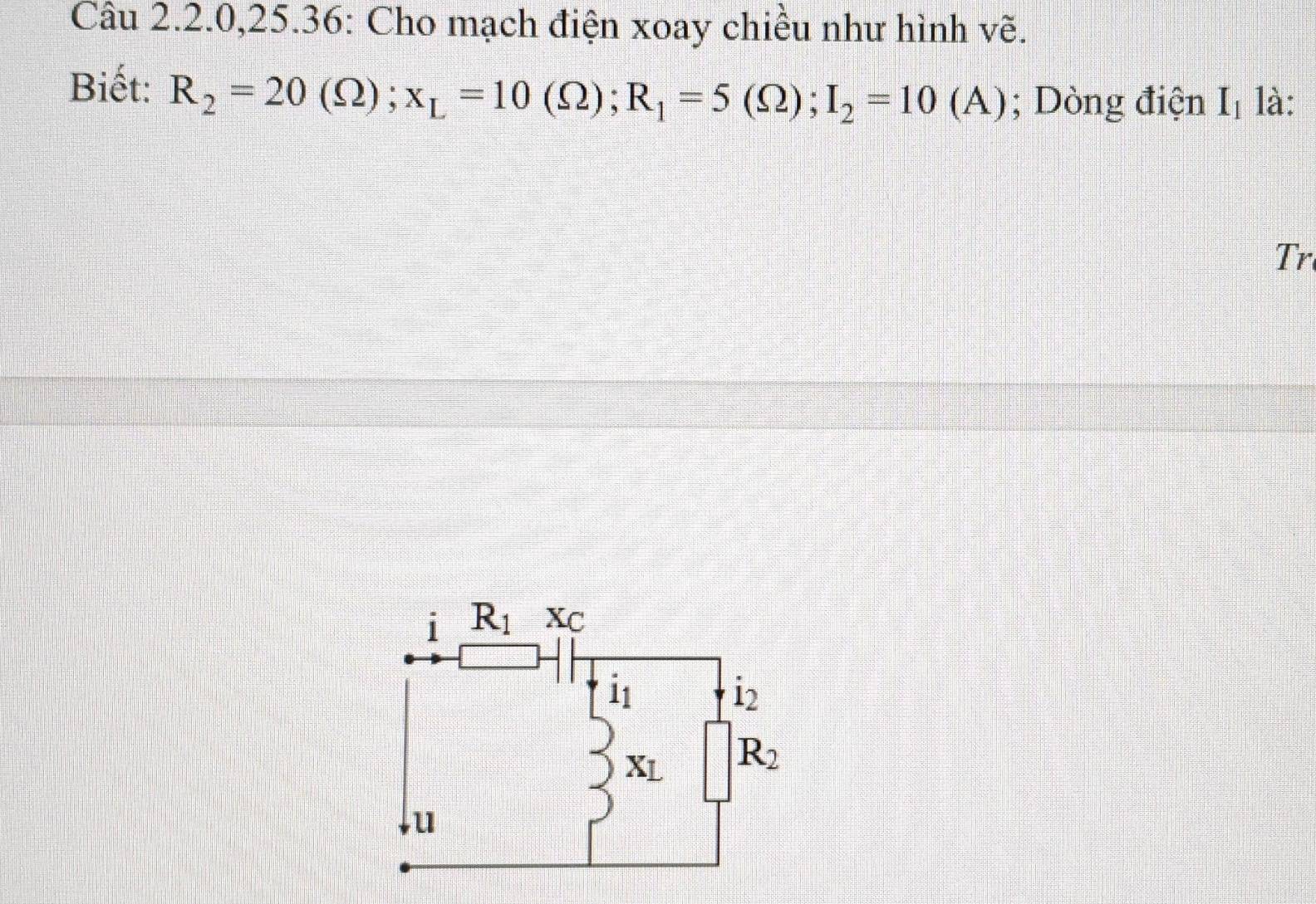 Câu 2.2.0,25.36: Cho mạch điện xoay chiều như hình vẽ.
Biết: R_2=20(Omega );x_L=10(Omega );R_1=5(Omega );I_2=10(A); Dòng điện I_1 là:
Tr