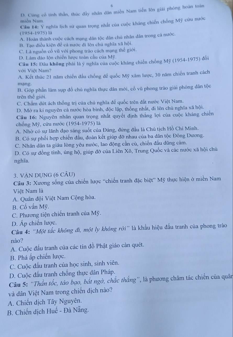 6
D. Cũng cổ tinh thần, thúc đầy nhân dân miền Nam tiến lên giải phóng hoàn toàn
miễn Nam.
Câu 14: Ý nghĩa lịch sử quan trọng nhất của cuộc kháng chiến chống Mỹ cứu nước
(1954-1975) là
A. Hoàn thành cuộc cách mạng dân tộc dân chủ nhân dân trong cả nước.
B. Tạo điều kiện đề cả nước đi lên chủ nghĩa xã hội.
C. Là nguồn cổ vũ với phong trào cách mạng thế giới.
D. Làm đảo lộn chiến lược toàn cầu của Mỹ.
Câu 15: Đầu không phải là ý nghĩa của cuộc kháng chiến chống Mỹ (1954-1975) đối
Với Việt Nam?
A. Kết thúc 21 năm chiến đầu chống đế quốc Mỹ xâm lược, 30 năm chiến tranh cách
mạng.
B. Góp phần làm sụp đổ chủ nghĩa thực dân mới, cổ vũ phong trào giải phóng dân tộc
trên thế giới.
C. Chẩm dứt ách thống trị của chủ nghĩa đế quốc trên đất nước Việt Nam.
D. Mở ra kỉ nguyên cả nước hòa bình, độc lập, thống nhất, đi lên chủ nghĩa xã hội.
Câu 16: Nguyên nhân quan trọng nhất quyết định thắng lợi của cuộc kháng chiến
chống Mỹ, cứu nước (1954-1975) là
A. Nhờ có sự lãnh đạo sáng suốt của Đảng, đứng đầu là Chủ tịch Hồ Chí Minh.
B. Có sự phối hợp chiến đấu, đoàn kết giúp đỡ nhau của ba dân tộc Đông Dương.
C. Nhân dân ta giàu lòng yêu nước, lao động cần cù, chiến đấu dũng cảm.
D. Có sự đồng tình, ủng hộ, giúp đỡ của Liên Xô, Trung Quốc và các nước xã hội chủ
nghĩa.
3. VẠN DỤNG (6 CÂU)
Câu 3: Xương sống của chiến lược “chiến tranh đặc biệt” Mỹ thực hiện ở miền Nam
Việt Nam là
A. Quân đội Việt Nam Cộng hòa.
B. Cố vấn Mỹ.
C. Phương tiện chiến tranh của Mỹ.
D. Ấp chiến lược.
Câu 4: “Một tắc không đi, một ly không rời” là khẩu hiệu đấu tranh của phong trào
nào?
A. Cuộc đấu tranh của các tín đồ Phật giáo càn quét.
B. Phá ấp chiến lược.
C. Cuộc đấu tranh của học sinh, sinh viên.
D. Cuộc đấu tranh chống thực dân Pháp.
Câu 5: “Thần tốc, táo bạo, bất ngờ, chắc thắng”, là phương châm tác chiến của quân
và dân Việt Nam trong chiến dịch nào?
A. Chiến dịch Tây Nguyên.
B. Chiến dịch Huế - Đà Nẵng.