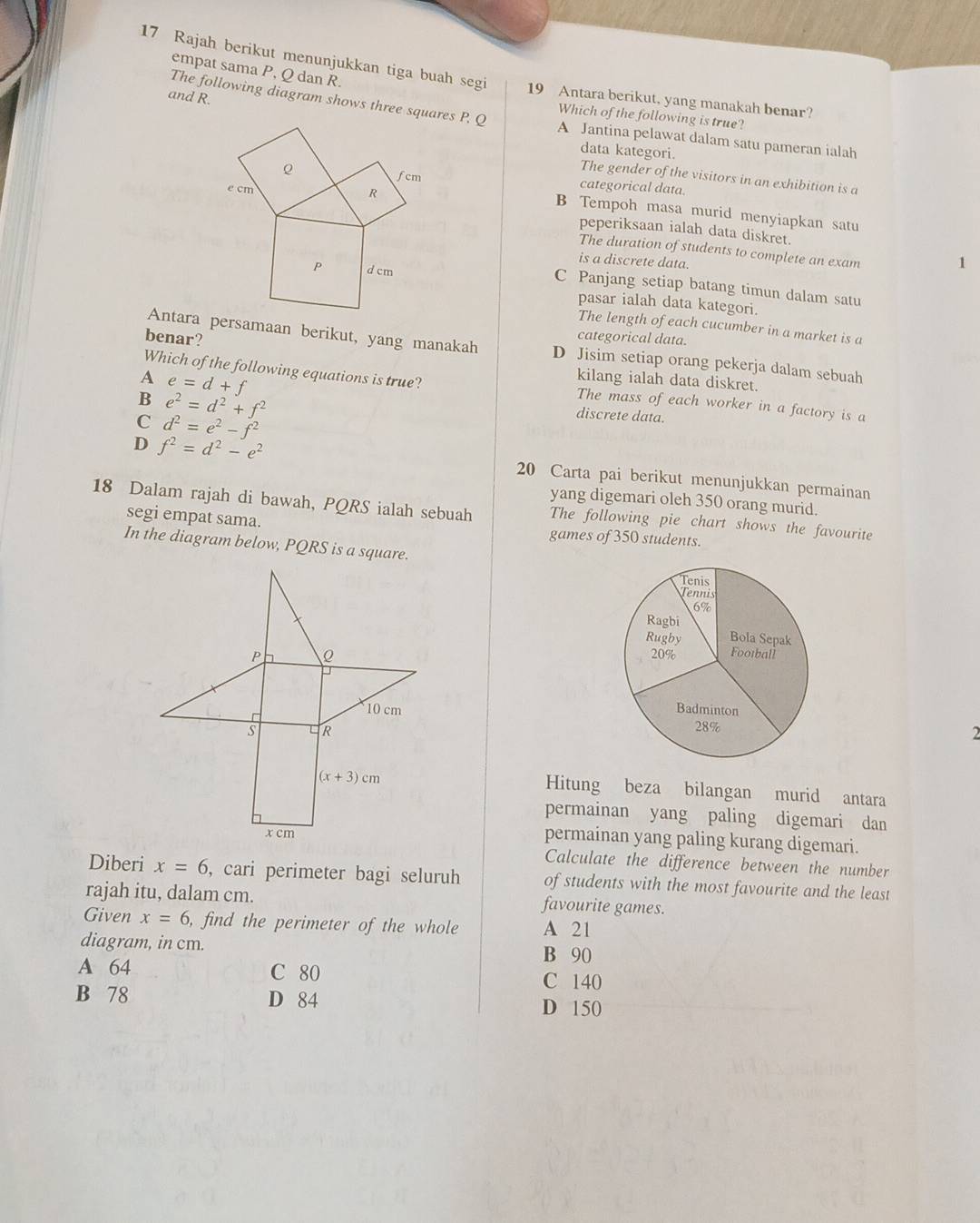 empat sama P, Q dan R.
17 Rajah berikut menunjukkan tiga buah segi 19 Antara berikut, yang manakah benar?
and R.
The following diagram shows three squares P, Q A Jantina pelawat dalam satu pameran ialah
Which of the following is true?
data kategori.
The gender of the visitors in an exhibition is a
categorical data.
B Tempoh masa murid menyiapkan satu
peperiksaan ialah data diskret.
The duration of students to complete an exam
is a discrete data.
C Panjang setiap batang timun dalam satu
pasar ialah data kategori.
The length of each cucumber in a market is a
benar?
categorical data.
Antara persamaan berikut, yang manakah D Jisim setiap orang pekerja dalam sebuah
A e=d+f
kilang ialah data diskret.
Which of the following equations is true? The mass of each worker in a factory is a
B e^2=d^2+f^2
C d^2=e^2-f^2
discrete data.
D f^2=d^2-e^2
20 Carta pai berikut menunjukkan permainan
yang digemari oleh 350 orang murid.
18 Dalam rajah di bawah, PQRS ialah sebuah The following pie chart shows the favourite
segi empat sama. games of 350 students.
In the diagram below, PQRS is a square.
 
2
Hitung beza bilangan murid antara
permainan yang paling digemari dan
permainan yang paling kurang digemari.
Calculate the difference between the number
Diberi x=6 , cari perimeter bagi seluruh of students with the most favourite and the least
rajah itu, dalam cm. favourite games.
Given x=6 , find the perimeter of the whole A 21
diagram, in cm. B 90
A 64 C 80
C 140
B 78 D 84 D 150