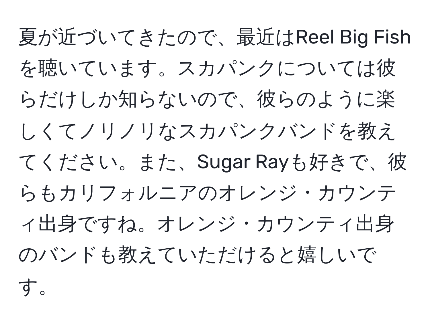 夏が近づいてきたので、最近はReel Big Fishを聴いています。スカパンクについては彼らだけしか知らないので、彼らのように楽しくてノリノリなスカパンクバンドを教えてください。また、Sugar Rayも好きで、彼らもカリフォルニアのオレンジ・カウンティ出身ですね。オレンジ・カウンティ出身のバンドも教えていただけると嬉しいです。