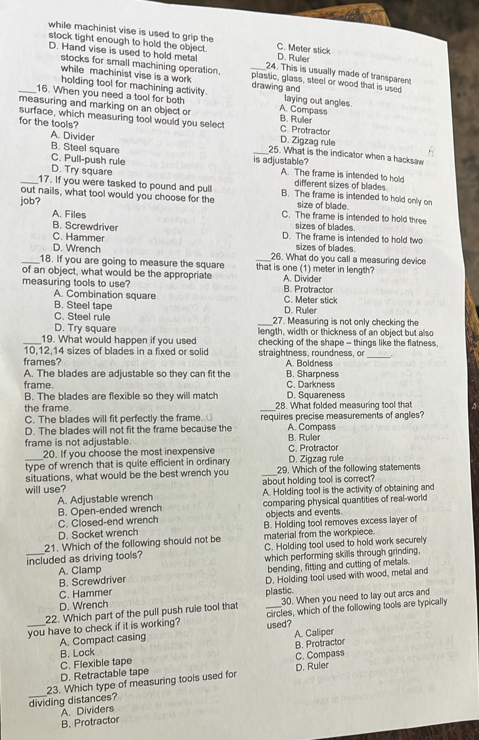 while machinist vise is used to grip the C. Meter stick
stock tight enough to hold the object. D. Ruler
D. Hand vise is used to hold metal _24. This is usually made of transparent
stocks for small machining operation, plastic, glass, steel or wood that is used
while machinist vise is a work drawing and
holding tool for machining activity. laying out angles.
_16. When you need a tool for both A. Compass
measuring and marking on an object or B. Ruler
surface, which measuring tool would you select C. Protractor
for the tools? D. Zigzag rule
B. Steel square
A. Divider _25. What is the indicator when a hacksaw
is adjustable?
C. Pull-push rule A. The frame is intended to hold
D. Try square
different sizes of blades.
_17. If you were tasked to pound and pull B. The frame is intended to hold only on
out nails, what tool would you choose for the size of blade
job?
C. The frame is intended to hold three
A. Files sizes of blades.
B. Screwdriver D. The frame is intended to hold two
C. Hammer sizes of blades.
D. Wrench 26. What do you call a measuring device
_18. If you are going to measure the square _that is one (1) meter in length?
of an object, what would be the appropriate A. Divider
measuring tools to use? B. Protractor
A. Combination square C. Meter stick
B. Steel tape D. Ruler
C. Steel rule _27. Measuring is not only checking the
D. Try square length, width or thickness of an object but also
_19. What would happen if you used checking of the shape - things like the flatness,
_
10,12,14 sizes of blades in a fixed or solid straightness, roundness, or .
frames? A. Boldness
A. The blades are adjustable so they can fit the B. Sharpness
frame. C. Darkness
B. The blades are flexible so they will match D. Squareness
the frame. _28. What folded measuring tool that
C. The blades will fit perfectly the frame. requires precise measurements of angles?
D. The blades will not fit the frame because the A. Compass
frame is not adjustable.
B. Ruler
20. If you choose the most inexpensive C. Protractor
_type of wrench that is quite efficient in ordinary D. Zigzag rule
situations, what would be the best wrench you _29. Which of the following statements
will use? about holding tool is correct?
A. Adjustable wrench A. Holding tool is the activity of obtaining and
B. Open-ended wrench comparing physical quantities of real-world
C. Closed-end wrench objects and events.
D. Socket wrench B. Holding tool removes excess layer of
21. Which of the following should not be material from the workpiece.
included as driving tools? C. Holding tool used to hold work securely
which performing skills through grinding,
A. Clamp
B. Screwdriver bending, fitting and cutting of metals.
D. Holding tool used with wood, metal and
C. Hammer plastic.
D. Wrench
22. Which part of the pull push rule tool that 30. When you need to lay out arcs and
_you have to check if it is working? _circles, which of the following tools are typically
used?
A. Compact casing
A. Caliper
B. Lock
C. Flexible tape B. Protractor
D. Retractable tape C. Compass
23. Which type of measuring tools used for D. Ruler
_dividing distances?
A. Dividers
B. Protractor