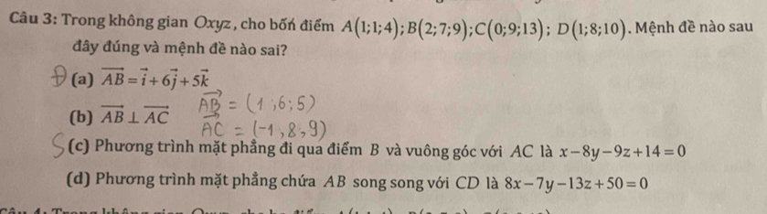 Trong không gian Oxyz, cho bốn điểm A(1;1;4); B(2;7;9); C(0;9;13); D(1;8;10). Mệnh đề nào sau
đây đúng và mệnh đề nào sai?
(a) vector AB=vector i+6vector j+5vector k
(b) vector AB⊥ vector AC
(c) Phương trình mặt phẳng đi qua điểm B và vuông góc với AC là x-8y-9z+14=0
(d) Phương trình mặt phẳng chứa AB song song với CD là 8x-7y-13z+50=0