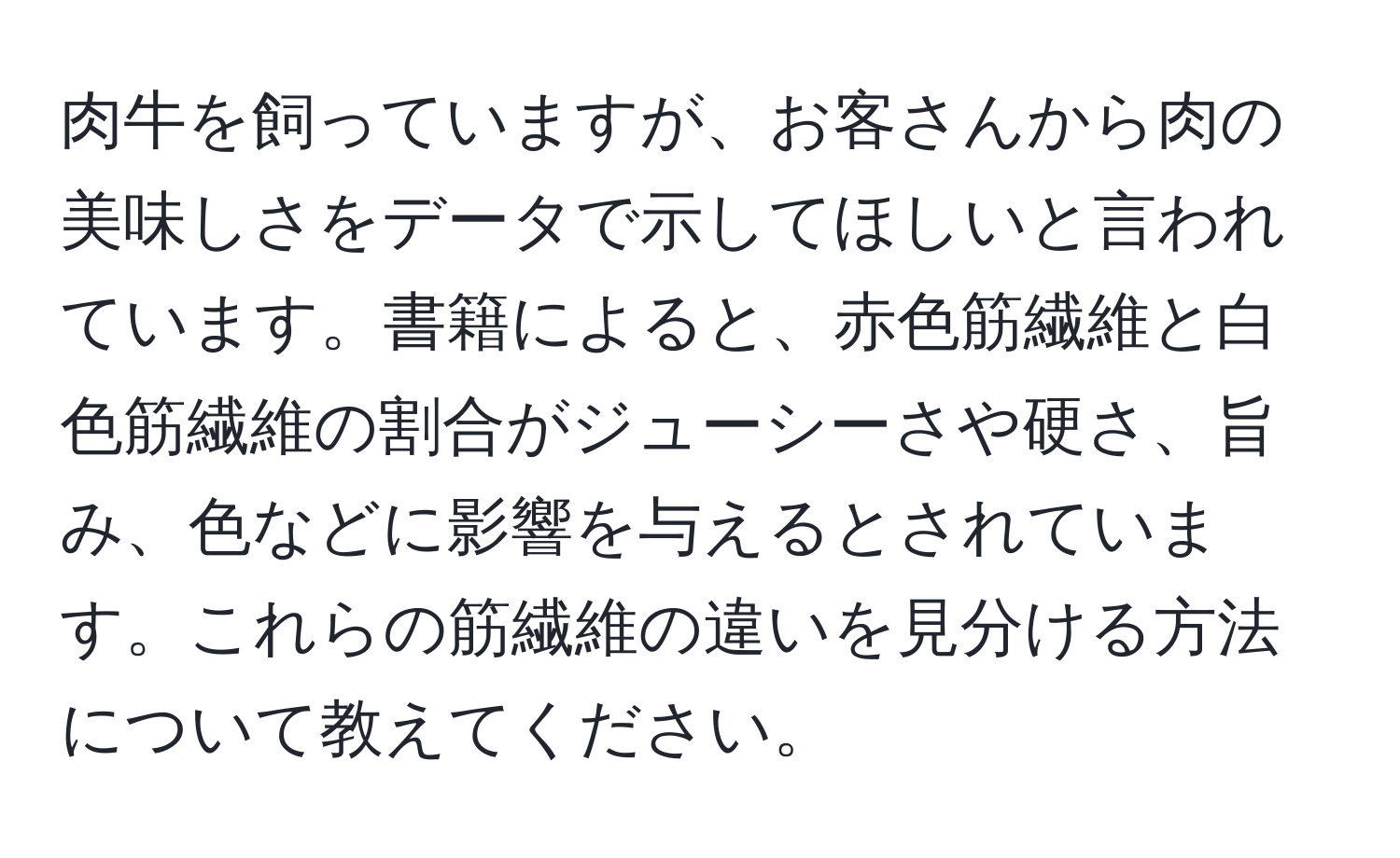 肉牛を飼っていますが、お客さんから肉の美味しさをデータで示してほしいと言われています。書籍によると、赤色筋繊維と白色筋繊維の割合がジューシーさや硬さ、旨み、色などに影響を与えるとされています。これらの筋繊維の違いを見分ける方法について教えてください。