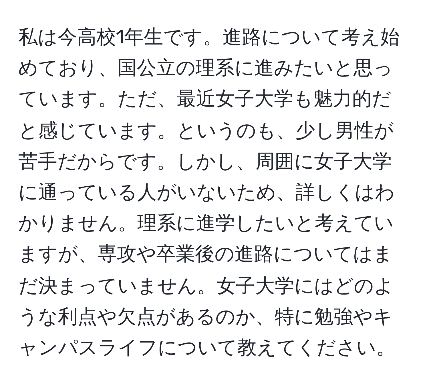 私は今高校1年生です。進路について考え始めており、国公立の理系に進みたいと思っています。ただ、最近女子大学も魅力的だと感じています。というのも、少し男性が苦手だからです。しかし、周囲に女子大学に通っている人がいないため、詳しくはわかりません。理系に進学したいと考えていますが、専攻や卒業後の進路についてはまだ決まっていません。女子大学にはどのような利点や欠点があるのか、特に勉強やキャンパスライフについて教えてください。