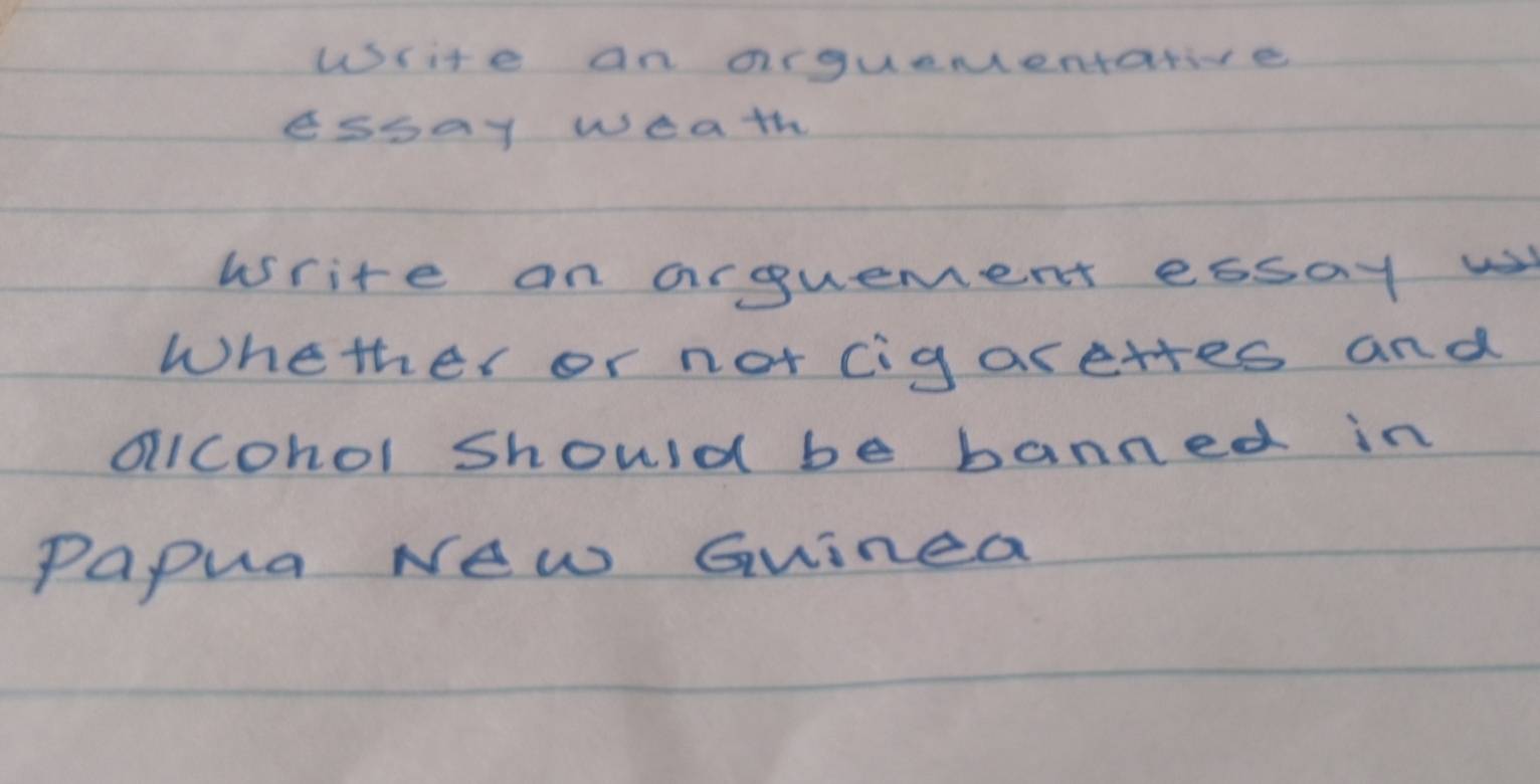 Write an arguementative 
essay weath 
write on arguement essay w 
Whether or not cigarettes and 
olIcohol Should be banned in 
Papua New Guinea