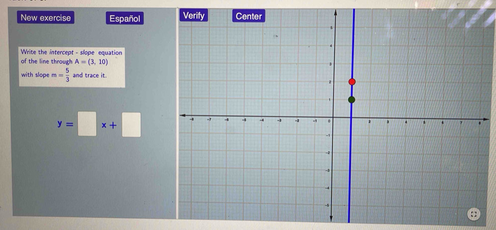 New exercise Español 
Write the intercept - slope equation 
of the line through A=(3,10)
with slope m= 5/3  and trace it.
y=□ x+□