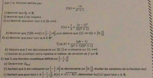 Soit / la fonction definie pas:
f(x)= (-x)/x^2+1 
1) Montrer que D_f=R. 
2) Montrer que fest impaire. 
3) a) Montrer que pour tout x∈ [0;+∈fty [,
f(x)+ 1/2 =frac (x-1)^22(x^2+1)
b) Montrer que f([0;+∈fty D⊂ [- 1/2 ;0] , puis déduire que f(|-∈fty ;0])⊂ [0; 1/2 ]
4) a) Montrer que pour tout a; b∈ R^+,
T_f(a;b)= ((ab-1))/(a^2+1)(b^2+1) 
b) Déduire que f est décroiassante sur [0;1] et croissante sur [1;+∈fty [. 
c) Donner en justifiant votre repense le tableau de variation de ƒ sur R. 
5) Soit h une fonction numérique définie sur [- 1/2 ; 1/2 ]
a) Déterminer D_hof
b) Sachant que h est croissante sur [- 1/2 ;0] et décroissante sur [0; 1/2 ] , étudier les variations de la fonction hof . 
c) Sachant que pour tout x∈ [- 1/2 ; 1/2 ], h(x)=sqrt(1-4x^2) , déterminer ho f(x) pour tout x∈ R.