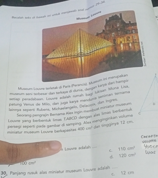 Bacalah teks omor 29-34
3
Museum Louvre terletak di Paris (PerancisT
museum seni terbesar dan terkaya di dunia, dengan karya 
setiap peradabaan. Louvre adalah rumah bagi lukisan Mona Lisa,
patung Venus de Milo, dan juga karya mendunia seniman ternama
lainnya seperti Rubens, Michaelangelo, Delacroix, dan Ingres
Seorang pengrajin Bernama Alex ingin membuat miniatur museum D
Louvre yang berbentuk limas T.ABCD dengan alas limas berbentuk
persegi seperti pada gambar di samping. Alex menginginkan volume C
miniatur museum Louvre berkapasitas 400cm^3 dan tingginya 12 cm.
n Louvre adalah .... 110cm^2
C.
d. 120cm^2
100cm^2
30, Panjang rusuk alas miniatur museum Louvre adalah ....
c. 12 cm