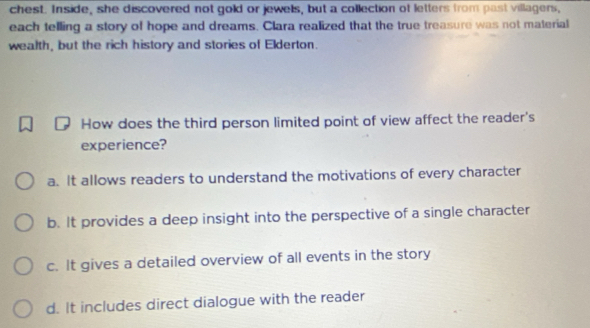 chest. Inside, she discovered not gold or jewels, but a collection of letters from past villagers,
each telling a story of hope and dreams. Clara realized that the true treasure was not material
wealth, but the rich history and stories of Elderton.
How does the third person limited point of view affect the reader's
experience?
a. It allows readers to understand the motivations of every character
b. It provides a deep insight into the perspective of a single character
c. It gives a detailed overview of all events in the story
d. It includes direct dialogue with the reader