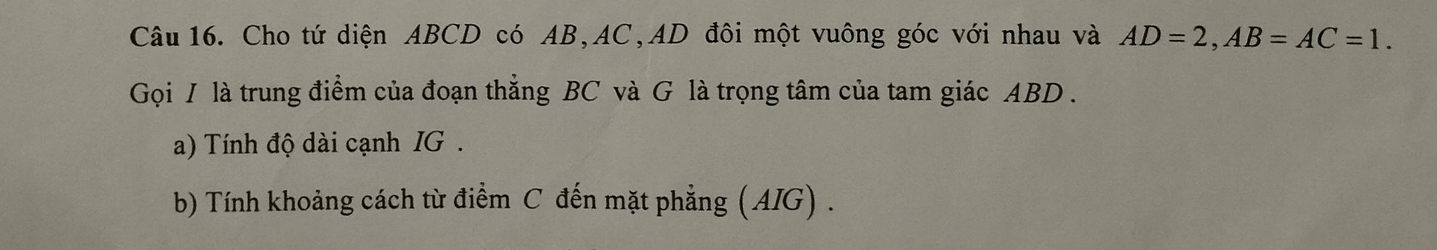 Cho tứ diện ABCD có AB, AC, AD đôi một vuông góc với nhau và AD=2, AB=AC=1. 
Gọi / là trung điểm của đoạn thẳng BC và G là trọng tâm của tam giác ABD. 
a) Tính độ dài cạnh IG . 
b) Tính khoảng cách từ điểm C đến mặt phẳng (AIG) .