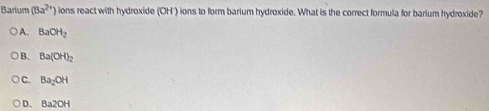 Barium (8a^(2+)) ions react with hydroxide (OH ) ions to form barium hydroxide. What is the correct formula for barium hydroxide?
A、 BaOH_2
B. Ba(OH)_2
C. Ba_2OH
D、 Ba2OH