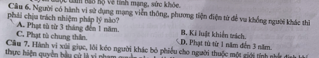 đưộc đam Bảo hộ về tính mạng, sức khỏe.
Câu 6. Người có hành vi sử dụng mạng viễn thông, phương tiện điện tử để vu khống người khác thì
phải chịu trách nhiệm pháp lý nào?
A. Phạt tù từ 3 tháng đến 1 năm. B. Kỉ luật khiển trách.
C. Phạt tù chung thân. D. Phạt tù từ 1 năm đến 3 năm.
Câu 7. Hành vi xúi giục, lôi kéo người khác bỏ phiếu cho người thuộc một giới tính nhất định kh
thực hiện quyền bầu cử là vị pham qu