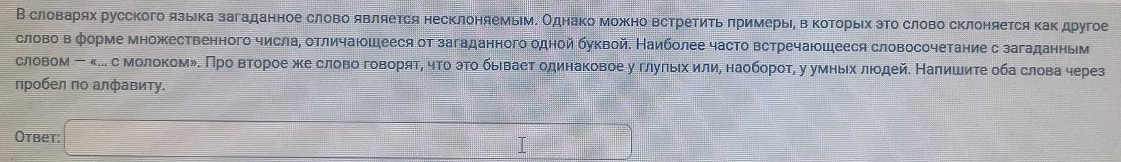 В словарях русского язька загаданное слово является несклоняемьмΕ Однако можκно ΒстреΕиΤь πримерьίη в ΚоΤοрьίх эΤο слово сΚлоняется Κаκ другое 
слово в форме множественного числаΡ отличаюошееся от загаданного одной буквой. Наиболее часто встречаюошееся словосочетание с загаданньм 
словом ー κ.. сΜолοкомδΚ Πрο вτοрοе жκе словο говορяτη чτο эτο быιваеτ одинаковое у глуπьιх илиη наοбοрοτη у умньιх лιοдейδ Наπишиτе οба слова через 
пробел по алфавиту. 
Otbet: 
I