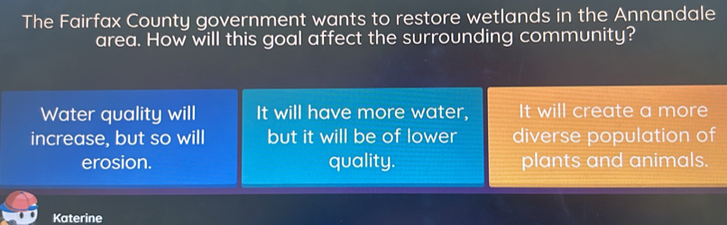 The Fairfax County government wants to restore wetlands in the Annandale
area. How will this goal affect the surrounding community?
Water quality will It will have more water, It will create a more
increase, but so will but it will be of lower diverse population of
erosion. quality. plants and animals.
Katerine