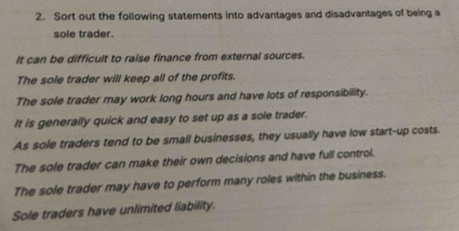 Sort out the following statements into advantages and disadvantages of being a 
sole trader. 
It can be difficult to raise finance from external sources. 
The sole trader will keep all of the profits. 
The sole trader may work long hours and have lots of responsibility. 
It is generally quick and easy to set up as a sole trader. 
As sole traders tend to be small businesses, they usually have low start-up costs. 
The sole trader can make their own decisions and have full control. 
The sole trader may have to perform many roles within the business. 
Sole traders have unlimited liability.