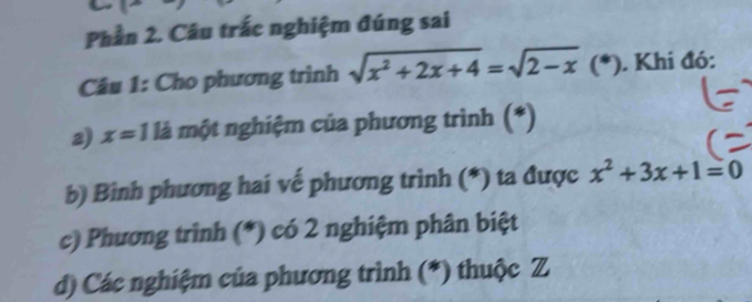 Phần 2. Câu trắc nghiệm đúng sai 
Câu 1: Cho phương trình sqrt(x^2+2x+4)=sqrt(2-x) (^circ  . Khi đó: 
2) x=11 là một nghiệm của phương trình (*) 
b) Bình phương hai vế phương trình (*) ta được x^2+3x+1=0
c) Phương trình (*) có 2 nghiệm phân biệt 
d) Các nghiệm của phương trình (*) thuộc Z