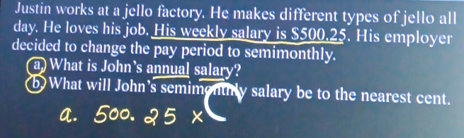 Justin works at a jello factory. He makes different types of jello all
day. He loves his job. His weekly salary is $500.25. His employer 
decided to change the pay period to semimonthly. 
a) What is John's annual salary? 
b) What will John's semimenthly salary be to the nearest cent. 
a.