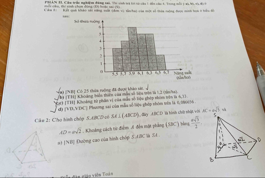 PHÀN II. Câu trắc nghiệm đúng sai. Thí sinh trả lời từ câu 1 đến câu 4. Trong mỗi ý a), b), c), đ) ở 
mỗi câu, thí sinh chọn đúng (Đ) hoặc sai (S). 
Câu 1: Kết quả khảo sát năng suất (đơn vị: tấn/ha) của một số thừa ruộng được minh họa ở biểu đồ 
sau: 
Số thử 
Va) [NB] Có 25 thửa ruộng đã được khảo sát. 
(b) [TH] Khoảng biến thiên của mẫu số liệu trên là 1,2 (tấn/ha). 
(c) [TH] Khoảng tứ phân vị của mẫu số liệu ghép nhóm trên là 6,33. 
d) [ VD,V DC C] Phương sai của mẫu số liệu ghép nhóm trên là 0,086656. 
Câu 2: Cho hình chóp S. ABCD có SA⊥ (ABCD) , đáy ABCD là hình chữ nhật với AC=asqrt(5)va
AD=asqrt(2). Khoảng cách từ điểm A đến mặt phẳng (SBC) bằng  asqrt(3)/2 . 
a) [NB] Đường cao của hình chóp S. ABC là SA . 
= n đàn giáo viên Toán