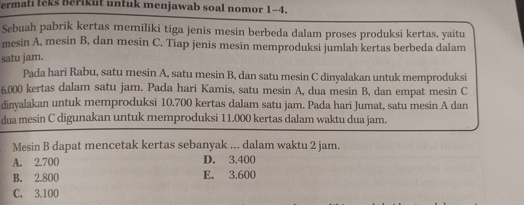 ermati teks berikut untuk menjawab soal nomor 1-4.
Sebuah pabrik kertas memiliki tiga jenis mesin berbeda dalam proses produksi kertas, yaitu
mesin A, mesin B, dan mesin C. Tiap jenis mesin memproduksi jumlah kertas berbeda dalam
satu jam.
Pada hari Rabu, satu mesin A, satu mesin B, dan satu mesin C dinyalakan untuk memproduksi
6.000 kertas dalam satu jam. Pada hari Kamis, satu mesin A, dua mesin B, dan empat mesin C
dinyalakan untuk memproduksi 10.700 kertas dalam satu jam. Pada hari Jumat, satu mesin A dan
dua mesin C digunakan untuk memproduksi 11.000 kertas dalam waktu dua jam.
Mesin B dapat mencetak kertas sebanyak ... dalam waktu 2 jam.
A. 2.700 D. 3.400
B. 2.800
E. 3.600
C. 3.100