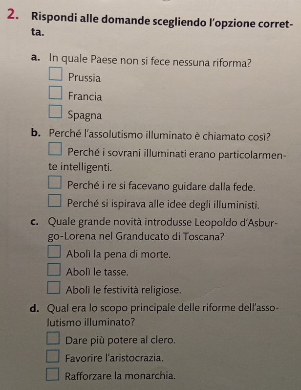 Rispondi alle domande scegliendo l’opzione corret-
ta.
a. In quale Paese non si fece nessuna riforma?
Prussia
Francia
Spagna
b. Perché l'assolutismo illuminato è chiamato così?
Perché i sovrani illuminati erano particolarmen-
te intelligenti.
Perché i re si facevano guidare dalla fede.
Perché si ispirava alle idee degli illuministi.
c. Quale grande novità introdusse Leopoldo d'Asbur-
go-Lorena nel Granducato di Toscana?
Abolí la pena di morte.
Abolì le tasse.
Abolí le festività religiose.
d. Qual era lo scopo principale delle riforme dell’asso-
lutismo illuminato?
Dare più potere al clero.
Favorire l'aristocrazia.
Rafforzare la monarchia.