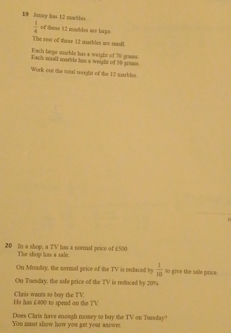 Jenny has 12 marbles.
 1/4  of these 12 marbles are large. 
The rest of these 12 marbles are small. 
Each large marble has a weight of 70 grams
Each small mable has a weight of 50 grams. 
Work out the totall weight of the 12 marbles.
20 In a shop, a TV has a normal price of £500
The shop has a sale. 
On Monday, the normal price of the TV is reduced by  1/10  to give the sale price. 
On Tuesday, the sale price of the TV is reduced by 20%
Chris wants to buy the TV. 
He has £400 to spend on the TV. 
Does Chris have enough money to buy the TV on Tuesday? 
You must show how you get your answer.