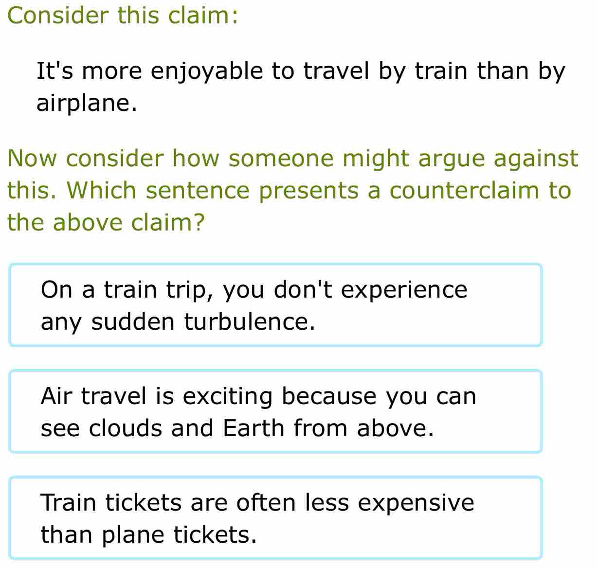 Consider this claim:
It's more enjoyable to travel by train than by
airplane.
Now consider how someone might argue against
this. Which sentence presents a counterclaim to
the above claim?
On a train trip, you don't experience
any sudden turbulence.
Air travel is exciting because you can
see clouds and Earth from above.
Train tickets are often less expensive
than plane tickets.