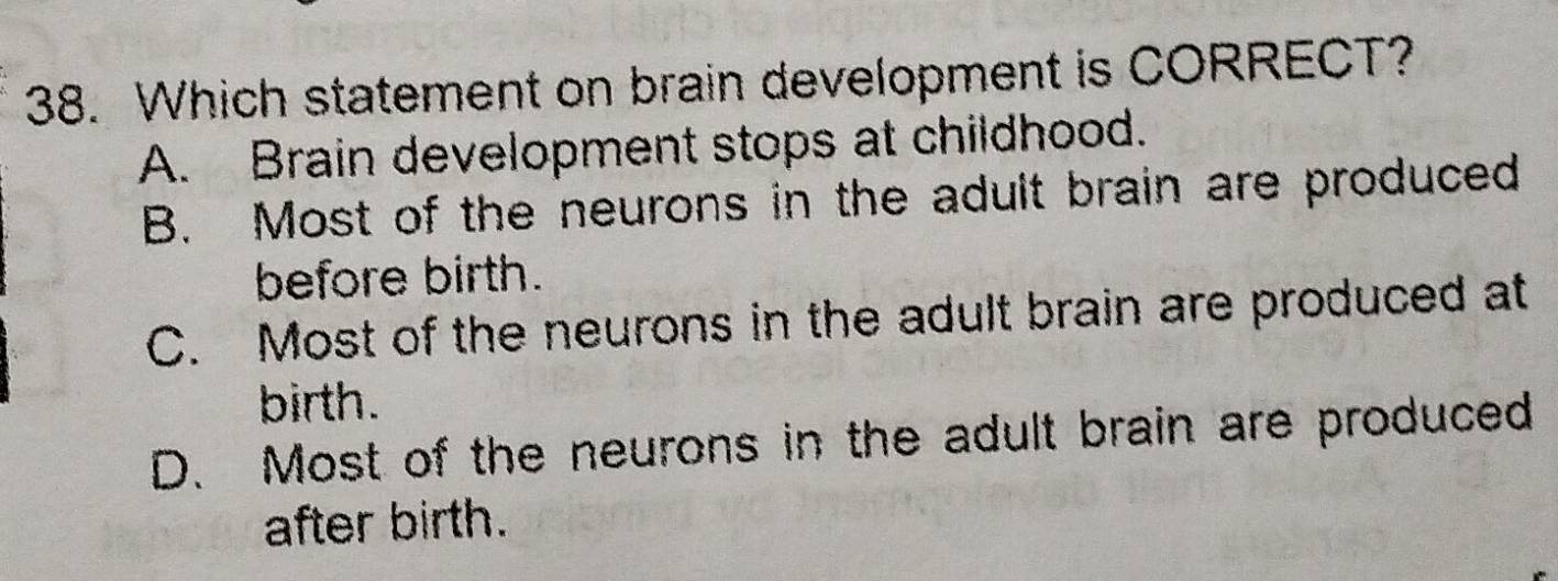 Which statement on brain development is CORRECT?
A. Brain development stops at childhood.
B. Most of the neurons in the adult brain are produced
before birth.
C. Most of the neurons in the adult brain are produced at
birth.
D. Most of the neurons in the adult brain are produced
after birth.