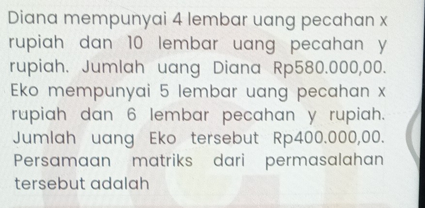 Diana mempunyai 4 lembar uang pecahan x
rupiah dan 10 lembar uang pecahan y
rupiah. Jumlah uang Diana Rp580.000,00. 
Eko mempunyai 5 lembar uang pecahan x
rupiah dan 6 lembar pecahan y rupiah. 
Jumlah uang Eko tersebut Rp400.000,00. 
Persamaan matriks dari permasalahan 
tersebut adalah