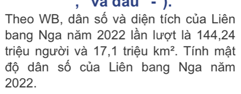 và đầu - ). 
Theo WB, dân số và diện tích của Liên 
bang Nga năm 2022 lần lượt là 144, 24
triệu người và 17, 1 triệu km^2. Tính mật 
độ dân số của Liên bang Nga năm
2022.