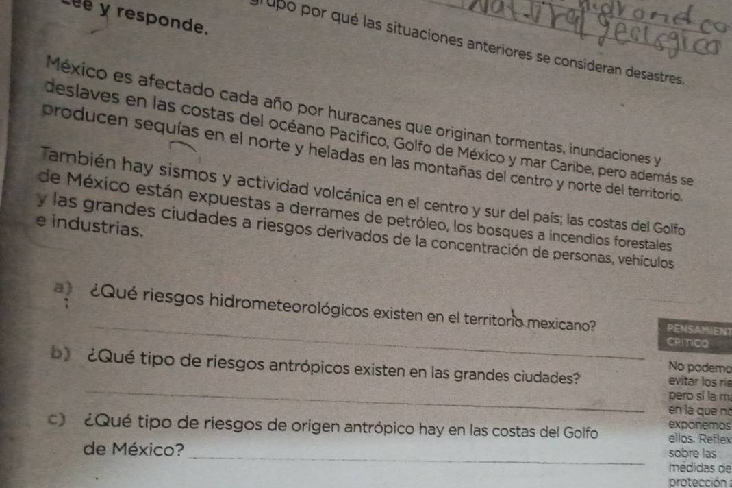 Léé y responde. 
l upo por qué las situaciones anteriores se consideran desastres 
México es afectado cada año por huracanes que originan tormentas; inundaciones y 
deslaves en las costas del océano Pacifico, Golfo de México y mar Caribe, pero además se 
producen sequías en el norte y heladas en las montañas del centro y norte del territorio. 
También hay sismos y actividad volcánica en el centro y sur del país; las costas del Golfo 
de México están expuestas a derrames de petróleo, los bosques a incendios forestales 
e industrias. 
y las grandes ciudades a riesgos derivados de la concentración de personas, vehículos 
_ 
¿Qué riesgos hidrometeorológicos existen en el territorio mexicano? PENSAMIEN? 
CRITCO 
No podemo 
_ 
b) ¿Qué tipo de riesgos antrópicos existen en las grandes ciudades' evitar los rie 
pero sí la m 
en la que nó 
c ¿Qué tipo de riesgos de origen antrópico hay en las costas del Golfo exponemos ellos. Reflex 
_ 
de México? sobre las 
médidas de 
protección