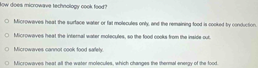 low does microwave technology cook food?
Microwaves heat the surface water or fat molecules only, and the remaining food is cooked by conduction.
Microwaves heat the internal water molecules, so the food cooks from the inside out.
Microwaves cannot cook food safely.
Microwaves heat all the water molecules, which changes the thermal energy of the food.