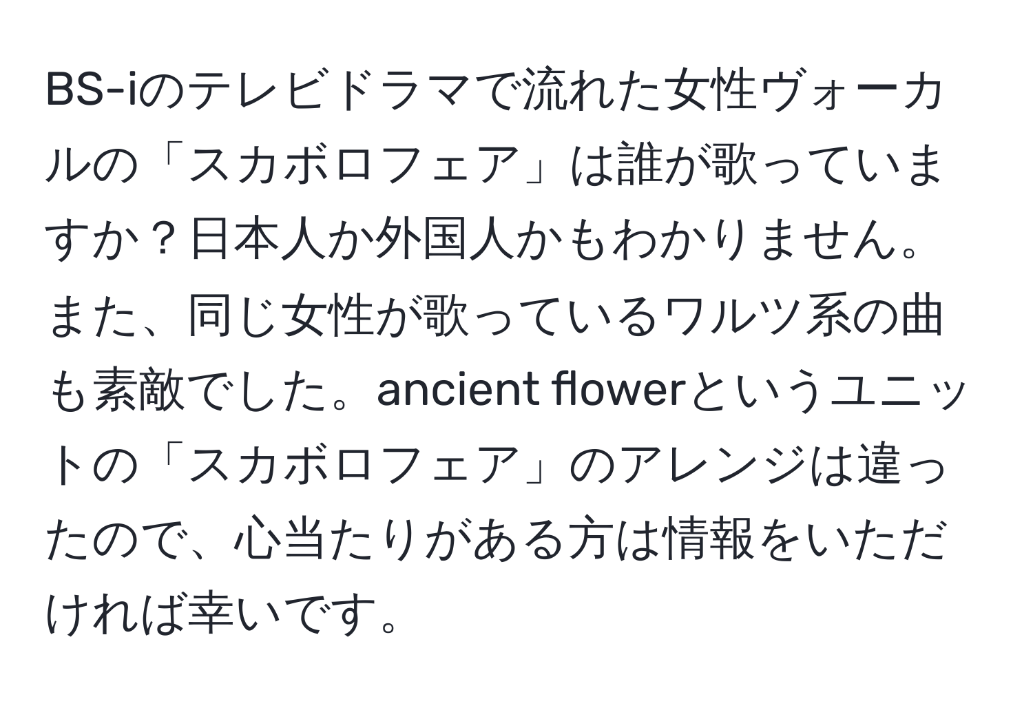 BS-iのテレビドラマで流れた女性ヴォーカルの「スカボロフェア」は誰が歌っていますか？日本人か外国人かもわかりません。また、同じ女性が歌っているワルツ系の曲も素敵でした。ancient flowerというユニットの「スカボロフェア」のアレンジは違ったので、心当たりがある方は情報をいただければ幸いです。