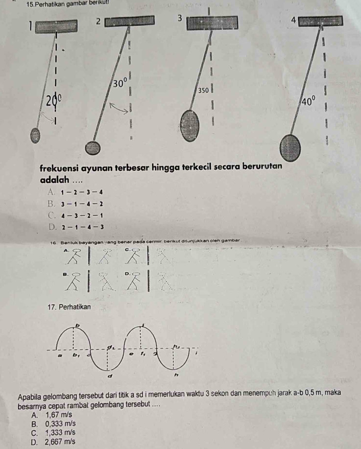 Perhatikan gambar berikut!
1
2
4
30°
20°
40°
frekuensi ayunan terbesar hingga terkecil secara berurutan
adalah ..
A. 1-2-3-4
B. 3-1-4-2
C. 4-3-2-1
D. 2-1-4-3
16. Bentuk bayangan yang benar pada cermir, berkut ditunjukkan oleh gambar
A
C .
B.
17. Perhatikan
Apabila gelombang tersebut dari titik a sd i memerlukan waktu 3 sekon dan menempuh jarak a-b 0,5 m, maka
besarnya cepat rambat gelombang tersebut ....
A. 1,67 m/s
B. 0,333 m/s
C. 1,333 m/s
D. 2,667 m/s