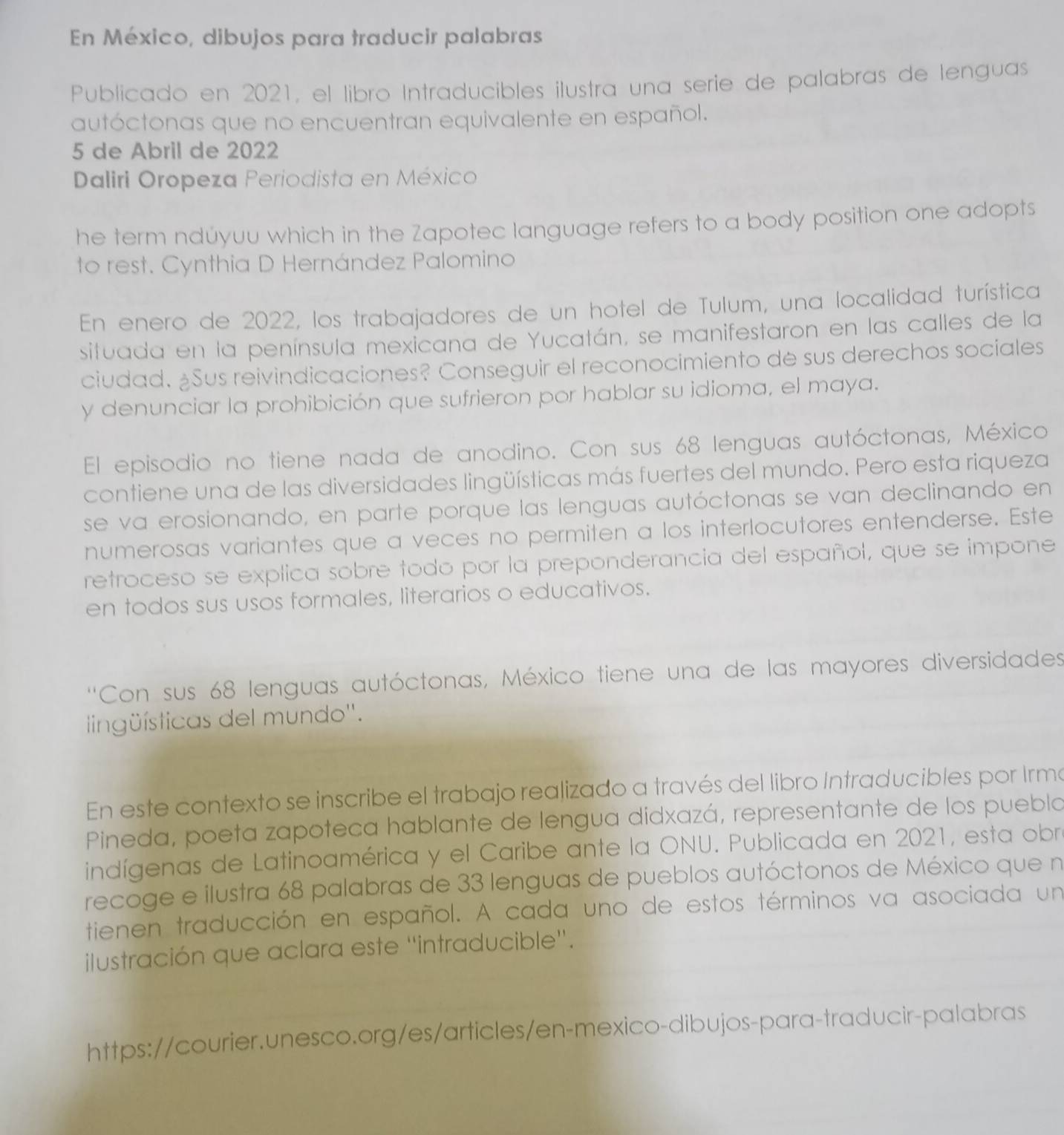 En México, dibujos para traducir palabras
Publicado en 2021, el libro Intraducibles ilustra una serie de palabras de lenguas
autóctonas que no encuentran equivalente en español.
5 de Abril de 2022
Daliri Oropeza Periodista en México
he term ndúyuu which in the Zapotec language refers to a body position one adopts
to rest. Cynthia D Hernández Palomino
En enero de 2022, los trabajadores de un hotel de Tulum, una localidad turística
situada en la península mexicana de Yucatán, se manifestaron en las calles de la
ciudad. ¿Sus reivindicaciones? Conseguir el reconocimiento de sus derechos sociales
y denunciar la prohibición que sufrieron por hablar su idioma, el maya.
El episodio no tiene nada de anodino. Con sus 68 lenguas autóctonas, México
contiene una de las diversidades lingüísticas más fuertes del mundo. Pero esta riqueza
se va erosionando, en parte porque las lenguas autóctonas se van declinando en
numerosas variantes que a veces no permiten a los interlocutores entenderse. Este
retroceso se explica sobre todo por la preponderancia del español, que se impone
en todos sus usos formales, literarios o educativos.
''Con sus 68 lenguas autóctonas, México tiene una de las mayores diversidades'
lingüísticas del mundo''.
En este contexto se inscribe el trabajo realizado a través del libro Intraducibles por Irma
Pineda, poeta zapoteca hablante de lengua didxazá, representante de los puebla
indígenas de Latinoamérica y el Caribe ante la ONU. Publicada en 2021, esta obr
recoge e ilustra 68 palabras de 33 lenguas de pueblos autóctonos de México que n
tienen traducción en español. A cada uno de estos términos va asociada un
ilustración que aclara este ''intraducible''.
https://courier.unesco.org/es/articles/en-mexico-dibujos-para-traducir-palabras