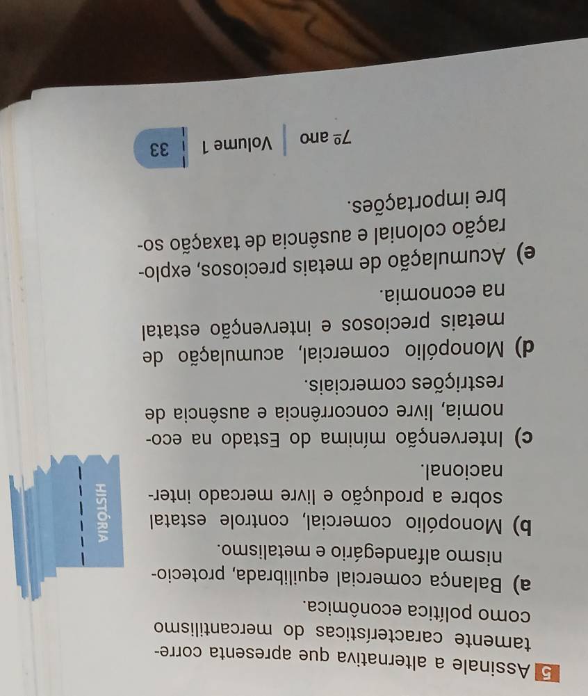 Assinale a alternativa que apresenta corre-
tamente características do mercantilismo
como política econômica.
a) Balança comercial equilibrada, protecio-
nismo alfandegário e metalismo.
b) Monopólio comercial, controle estatal
sobre a produção e livre mercado inter-
nacional.
c) Intervenção mínima do Estado na eco-
nomia, livre concorrência e ausência de
restrições comerciais.
d) Monopólio comercial, acumulação de
metais preciosos e intervenção estatal
na economia.
e) Acumulação de metais preciosos, explo-
cação colonial e ausência de taxação so-
bre importações.
7^(_ circ) ano Volume 1 33