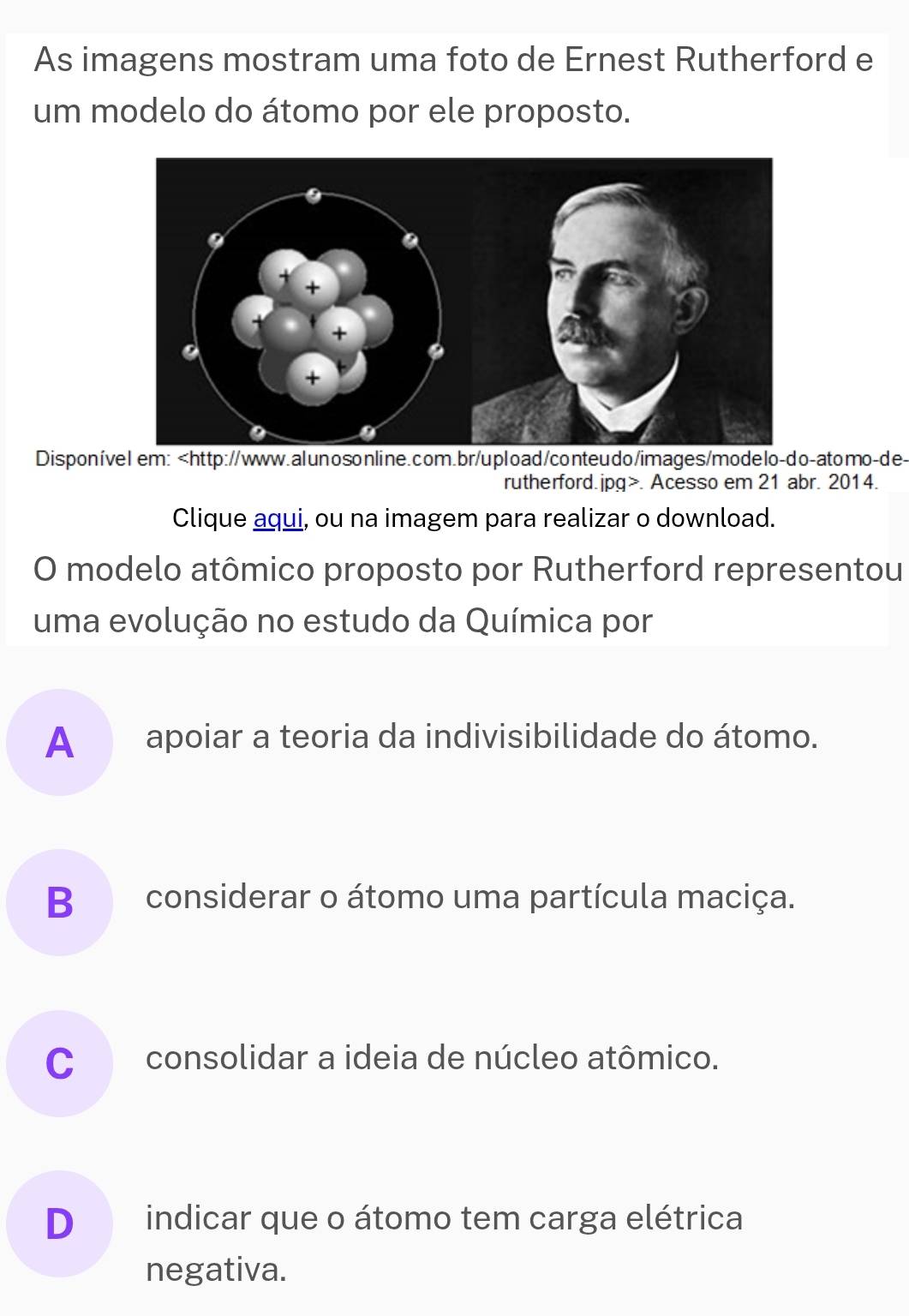 As imagens mostram uma foto de Ernest Rutherford e
um modelo do átomo por ele proposto.
Disponível em:. Acesso em 21 abr. 2014.
Clique aqui, ou na imagem para realizar o download.
O modelo atômico proposto por Rutherford representou
uma evolução no estudo da Química por
A apoiar a teoria da indivisibilidade do átomo.
B considerar o átomo uma partícula maciça.
C consolidar a ideia de núcleo atômico.
D indicar que o átomo tem carga elétrica
negativa.