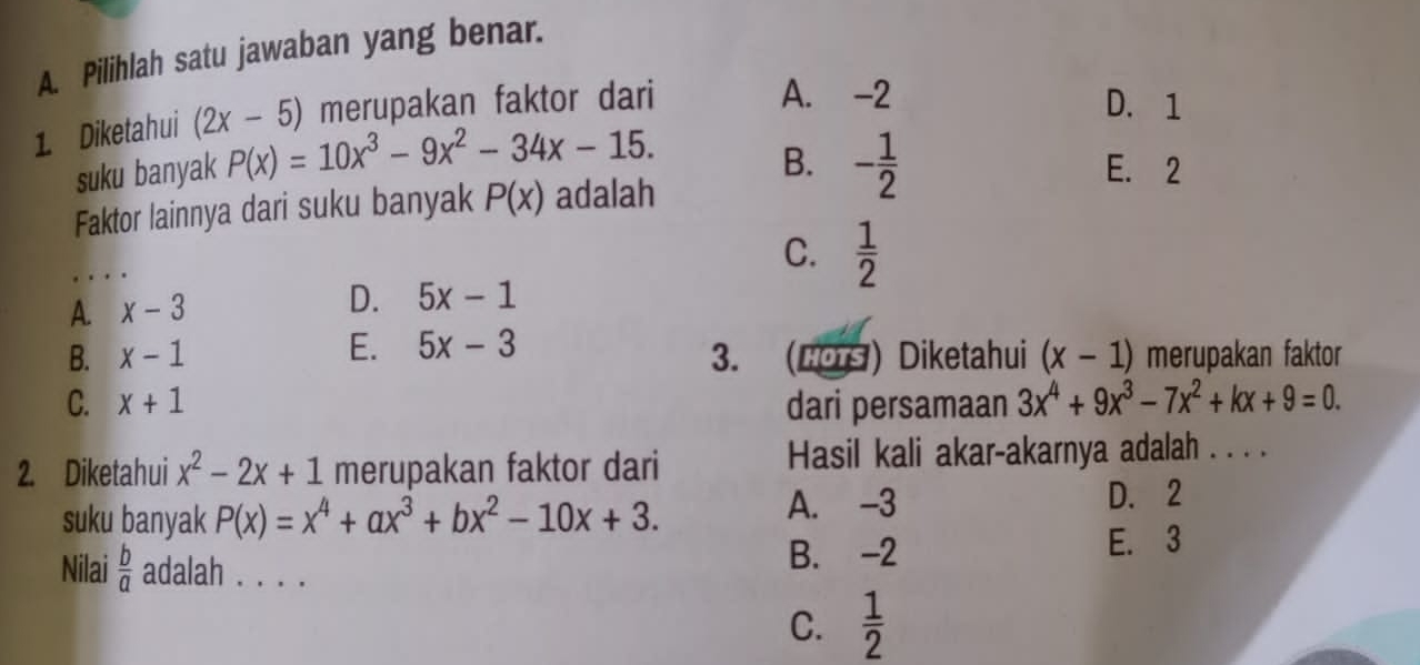 Pilihlah satu jawaban yang benar.
1 Diketahui (2x-5) merupakan faktor dari
A. -2 D. 1
B.
suku banyak P(x)=10x^3-9x^2-34x-15. - 1/2  E. 2
Faktor lainnya dari suku banyak P(x) adalah
_
C.  1/2 
D.
A. x-3 5x-1
B. x-1 E. 5x-3
3. (Hors)Diketahui (x-1) merupakan faktor
C. x+1 dari persamaan 3x^4+9x^3-7x^2+kx+9=0. 
2. Diketahui x^2-2x+1 merupakan faktor dari Hasil kali akar-akarnya adalah . . . .
suku banyak P(x)=x^4+ax^3+bx^2-10x+3.
A. -3 D. 2
B. -2
Nilai  b/a  adalah . . . . E. 3
C.  1/2 