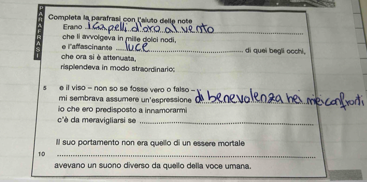 Completa la parafrasi con l'aiuto delle note 
Erano ._ 
che li avvolgeva in mille dolci nodi, 
e l'affascinante _di quei begli occhi, 
che ora si è attenuata, 
risplendeva in modo straordinario; 
5 e il viso - non so se fosse vero o falso - 
mi sembrava assumere un'espressione__ 
io che ero predisposto a innamorarmi 
c'è da meravigliarsi se_ 
Il suo portamento non era quello di un essere mortale 
10 
_ 
avevano un suono diverso da quello della voce umana.