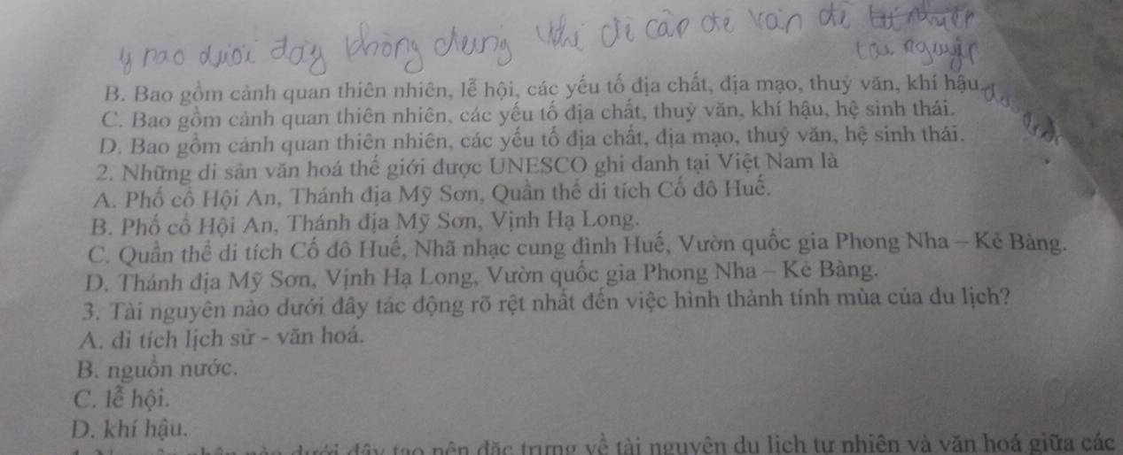 B. Bao gồm cảnh quan thiên nhiên, lễ hội, các yếu tố địa chất, địa mạo, thuỷ văn, khí hậu,
C. Bao gồm cảnh quan thiên nhiên, các yếu tố địa chất, thuỷ văn, khí hậu, hệ sinh thái.
D. Bao gồm cảnh quan thiên nhiên, các yếu tố địa chất, địa mạo, thuỷ văn, hệ sinh thái.
2. Những di sản văn hoá thế giới được UNESCO ghi danh tại Việt Nam là
A. Phố cổ Hội An, Thánh địa Mỹ Sơn, Quần thể di tích Cổ đô Huế,
B. Phố cổ Hội An, Thánh địa Mỹ Sơn, Vịnh Hạ Long.
C. Quần thể di tích Cố đô Huế, Nhã nhạc cung đình Huế, Vườn quốc gia Phong Nha - Kè Bàng.
D. Thánh địa Mỹ Sơn, Vịnh Hạ Long, Vườn quốc gia Phong Nha - Kè Bàng.
3. Tài nguyên nào dưới đây tác động rõ rệt nhất đến việc hình thành tính mùa của du lịch?
A. di tích lịch sử - văn hoá.
B. nguồn nước.
C. lễ hội.
D. khí hậu.
đây tạo nên đặc trưng về tài nguyên du lịch tư nhiên và văn hoá giữa các