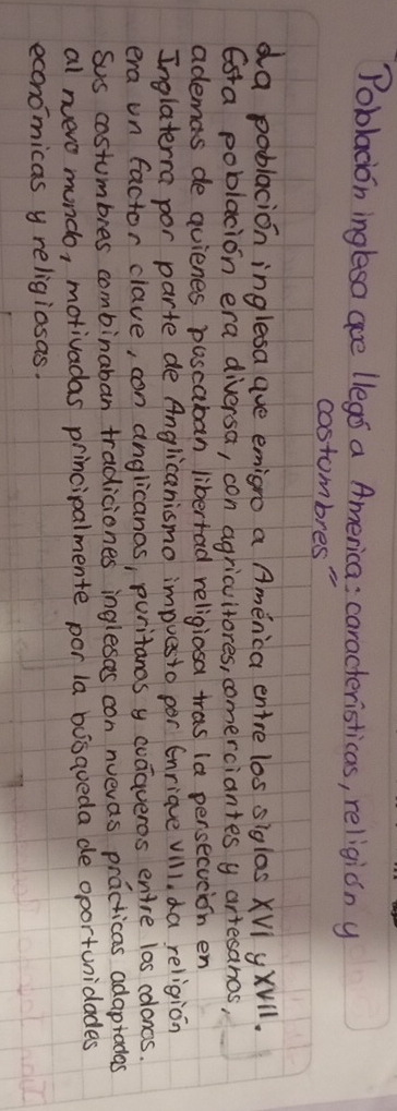 Poblacion ingleso aoe llegs a America: caracteristicas, religión y 
costombres" 
da poblacion inglesa aue emigro a America entre los siglos XVl y xvll. 
Esra poblacion era diversa, con agricuitores, comerciantes y artesanos, 
ademas de quienes poscaban libertad religiosa tras ia persecucion en 
Inglaterra por parte de Anglicanismo impuesto por Enriave vill, da religion 
era un factor clave, con anglicanas, puritanas y codaveros entre los coloncs. 
sus costumbies combinaban tradiciones inglesces con nuevas practicas adaptadas 
al nuero mundo, motivadas principalmente por la busqueda de oportunidades 
economicas y religiasas