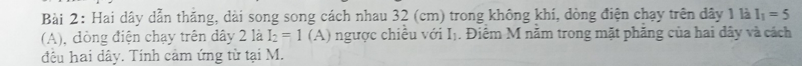 Hai dây dẫn thăng, dài song song cách nhau 32 (cm) trong không khí, dòng điện chạy trên dây 1 là I_1=5
(A), đòng điện chạy trên dây 2 là I_2=1(A) gược chiều với I . Điểm M năm trong mặt phăng của hai dây và cách 
đều hai dây. Tính cảm ứng từ tại M.