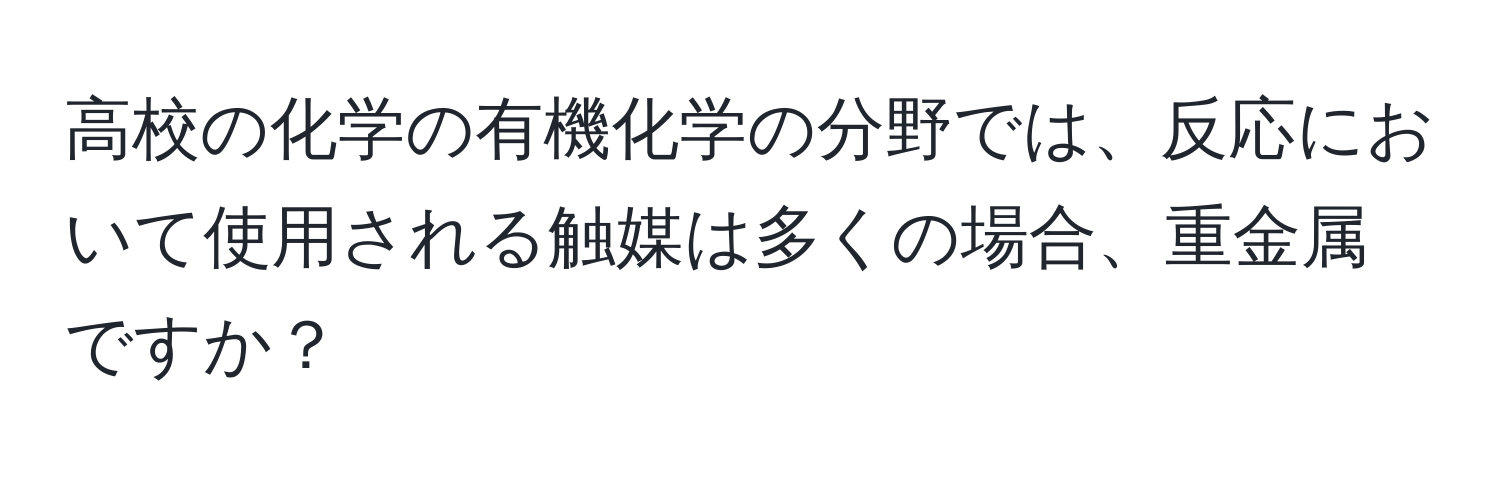 高校の化学の有機化学の分野では、反応において使用される触媒は多くの場合、重金属ですか？