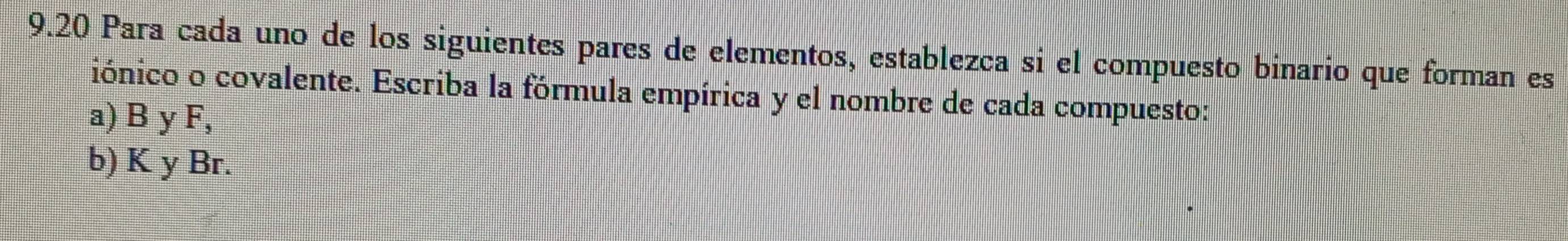 9.20 Para cada uno de los siguientes pares de elementos, establezca si el compuesto binario que forman es 
iónico o covalente. Escriba la fórmula empírica y el nombre de cada compuesto: 
a) B y F, 
b) K y Br.