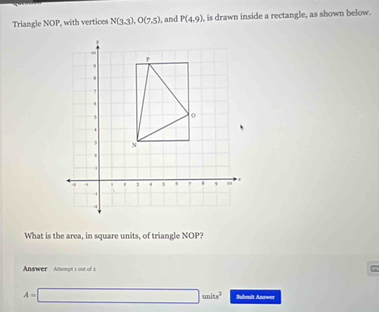 Triangle NOP, with vertices N(3,3), O(7,5) , and P(4,9) , is drawn inside a rectangle, as shown below. 
What is the area, in square units, of triangle NOP? 
Answer Attempt 1 out of 2
A=□ units^2 Submit Answer