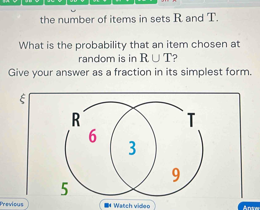 5A 
the number of items in sets R and T. 
What is the probability that an item chosen at 
random is in R∪ T ? 
Give your answer as a fraction in its simplest form. 
E 
Previous Watch video Answ