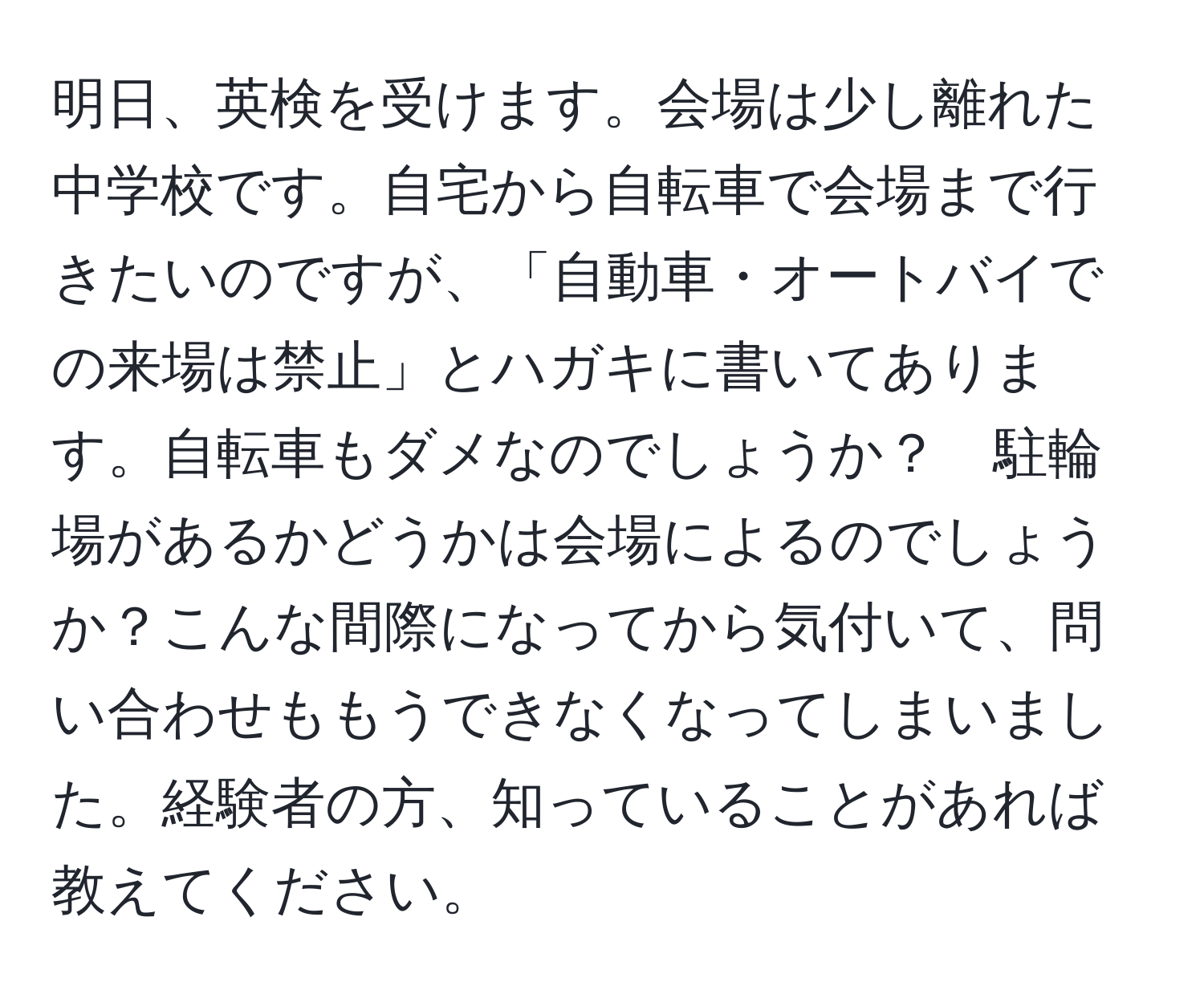 明日、英検を受けます。会場は少し離れた中学校です。自宅から自転車で会場まで行きたいのですが、「自動車・オートバイでの来場は禁止」とハガキに書いてあります。自転車もダメなのでしょうか？　駐輪場があるかどうかは会場によるのでしょうか？こんな間際になってから気付いて、問い合わせももうできなくなってしまいました。経験者の方、知っていることがあれば教えてください。